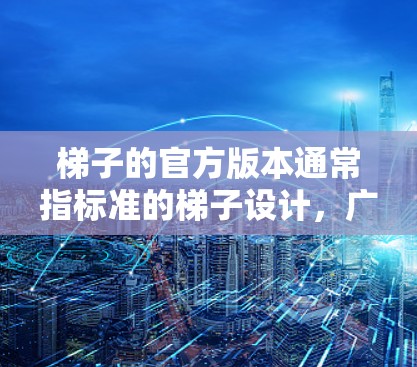 梯子的官方版本通常指标准的梯子设计,广泛应用于装修、建筑、医疗和建筑等领域的使用。以下是关于梯子官方版本的详细指南 梯子的官方版本通常指标准的梯子设计,广泛应用于装修、建筑、医疗和建筑等领域的使用。以下是关于梯子官方版本的详细指南
