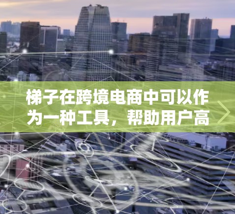 梯子在跨境电商中可以作为一种工具,帮助用户高效完成一些任务,例如 梯子在跨境电商中可以作为一种工具,帮助用户高效完成一些任务,例如
