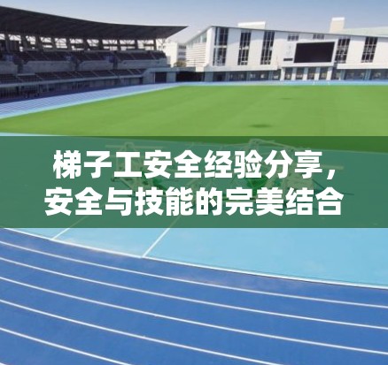 梯子工安全经验分享,安全与技能的完美结合 梯子工安全经验分享,安全与技能的完美结合