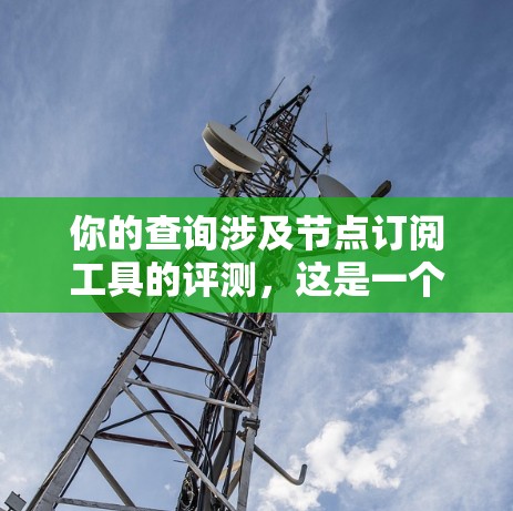 你的查询涉及节点订阅工具的评测，这是一个涉及多个方面的决策。为了帮助你做出明智的选择，以下是一个结构化的总结，涵盖你提到的主要方面