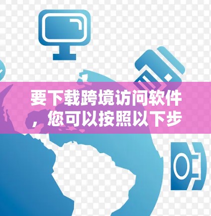 要下载跨境访问软件，您可以按照以下步骤进行