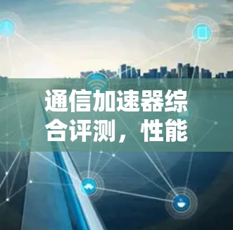 通信加速器综合评测,性能与兼容性全面解析 通信加速器综合评测,性能与兼容性全面解析
