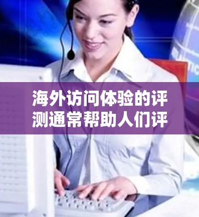 海外访问体验的评测通常帮助人们评估不同地点或服务的便利性和体验质量。以下是一些可能的评测内容，涵盖服务质量和体验因素