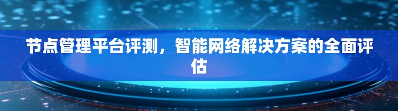 节点管理平台评测，智能网络解决方案的全面评估