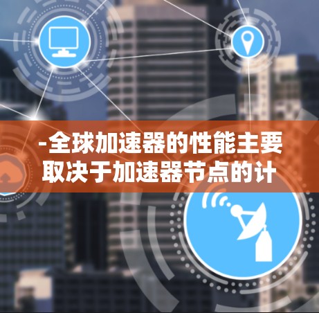 -全球加速器的性能主要取决于加速器节点的计算能力、内存容量和软件优化水平 -全球加速器的性能主要取决于加速器节点的计算能力、内存容量和软件优化水平