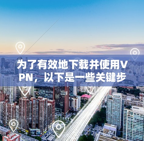 为了有效地下载并使用VPN，以下是一些关键步骤和考虑因素