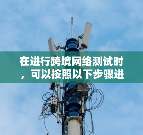 在进行跨境网络测试时,可以按照以下步骤进行,确保测试的顺利进行和结果的准确可靠 在进行跨境网络测试时,可以按照以下步骤进行,确保测试的顺利进行和结果的准确可靠