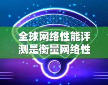 全球网络性能评测是衡量网络性能的重要指标之一，主要通过测试不同的网络设备、协议和架构来评估其延迟、带宽、稳定性等性能表现。以下是一些全球网络性能评测的主要指标和特点