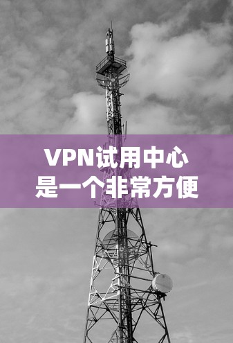 VPN试用中心是一个非常方便的工具，帮助用户体验不同的VPN服务。以下是一个系统化的指南，帮助您高效使用VPN试用中心