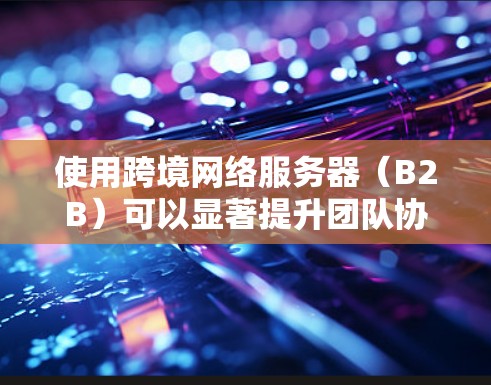 使用跨境网络服务器（B2B）可以显著提升团队协作效率，减少延迟和资源浪费。以下是一些关键点和建议，帮助你更好地理解和优化跨境网络服务器的体验
