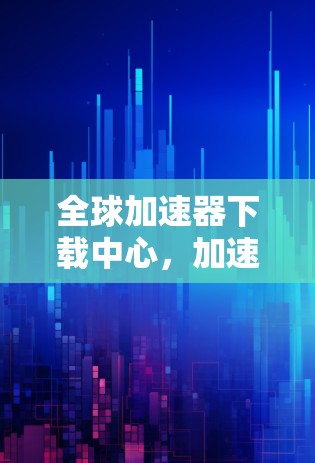 全球加速器下载中心，加速你的下载之旅，轻松获取任何文件