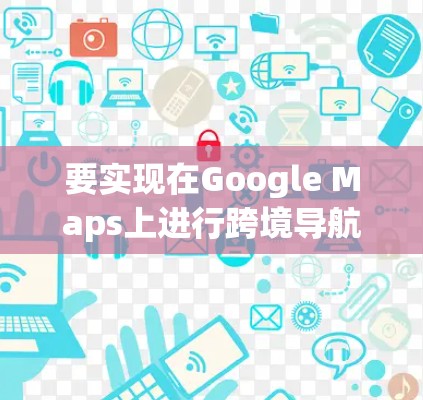 要实现在Google Maps上进行跨境导航访问，可以按照以下步骤进行