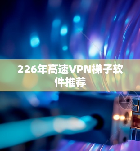 226年高速VPN梯子软件推荐 226年高速VPN梯子软件推荐