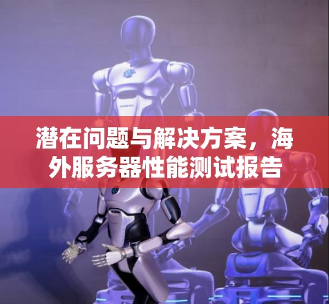 潜在问题与解决方案,海外服务器性能测试报告 潜在问题与解决方案,海外服务器性能测试报告