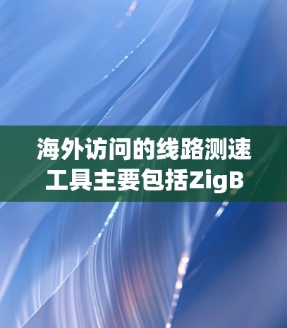 海外访问的线路测速工具主要包括ZigBee和Wi-Fi2，这些工具在不同环境下提供不同的性能和便利性。以下是对这两种工具的详细介绍