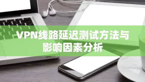 VPN线路延迟测试方法与影响因素分析