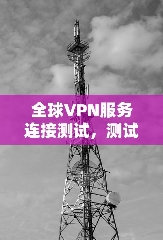 全球VPN服务连接测试,测试的重要性与实践 全球VPN服务连接测试,测试的重要性与实践