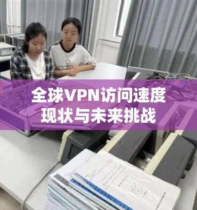 全球VPN访问速度现状与未来挑战 全球VPN访问速度现状与未来挑战