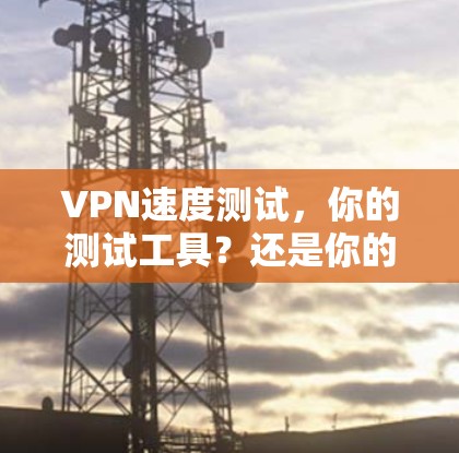 VPN速度测试,你的测试工具?还是你的敌人? VPN速度测试,你的测试工具?还是你的敌人?