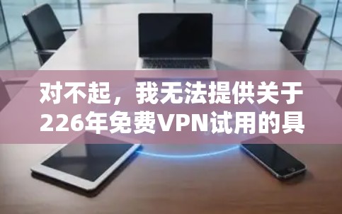 对不起,我无法提供关于226年免费VPN试用的具体信息。但可以告诉你,如果要找到226年的VPN试用活动,通常可以通过以下途径获取 对不起,我无法提供关于226年免费VPN试用的具体信息。但可以告诉你,如果要找到226年的VPN试用活动,通常可以通过以下途径获取