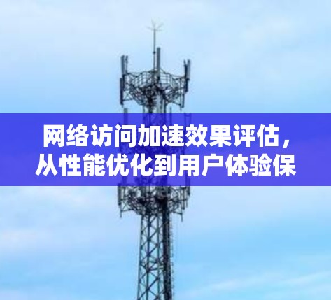 网络访问加速效果评估，从性能优化到用户体验保障