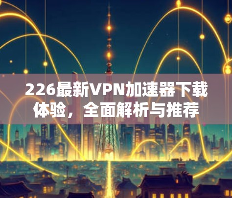 226最新VPN加速器下载体验，全面解析与推荐