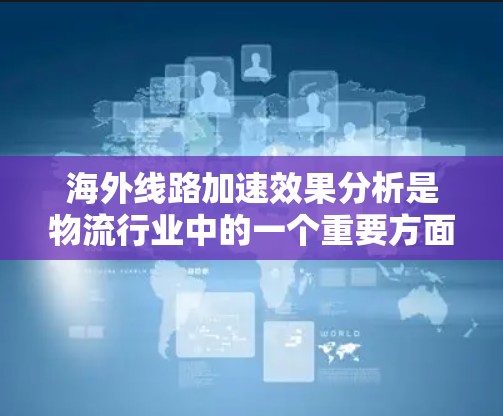 海外线路加速效果分析是物流行业中的一个重要方面，主要涉及物流中心的扩展、网络覆盖、物流成本、配送效率等多方面的因素。以下是一些关键点