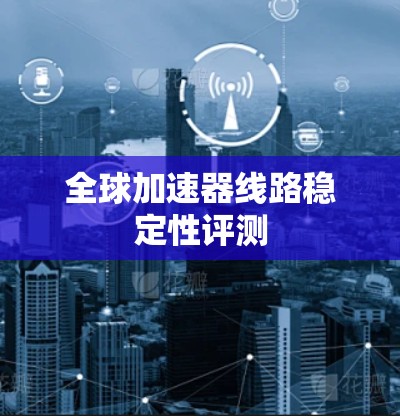 全球加速器线路稳定性评测 全球加速器线路稳定性评测