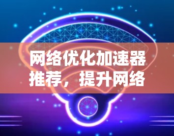 网络优化加速器推荐,提升网络性能的最新工具 网络优化加速器推荐,提升网络性能的最新工具