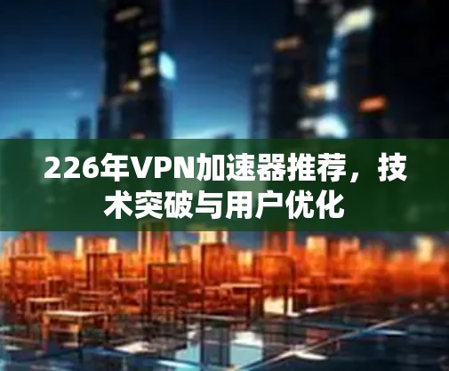 226年VPN加速器推荐，技术突破与用户优化