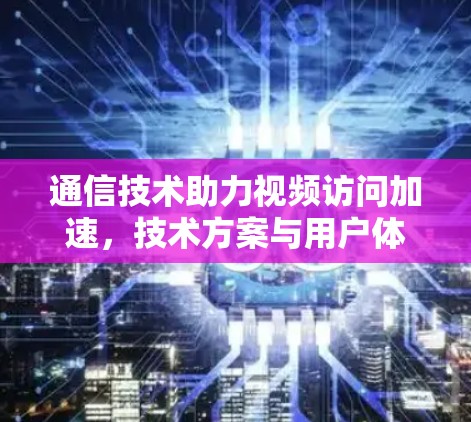 通信技术助力视频访问加速,技术方案与用户体验解析 通信技术助力视频访问加速,技术方案与用户体验解析