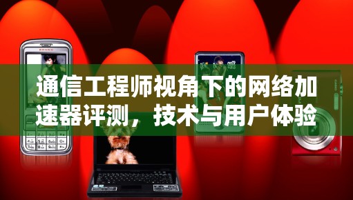 通信工程师视角下的网络加速器评测，技术与用户体验的深度剖析