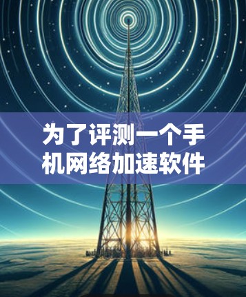 为了评测一个手机网络加速软件，可以从以下几个步骤进行