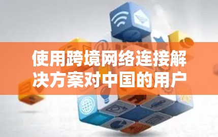 使用跨境网络连接解决方案对中国的用户和中国的内容平台带来了多重影响，具体分析如下
