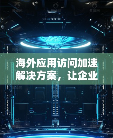 海外应用访问加速解决方案，让企业更高效地访问全球内容