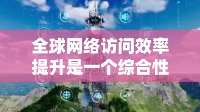 全球网络访问效率提升是一个综合性的挑战，需要从多个方面进行优化和改进。以下是一些可能的方案