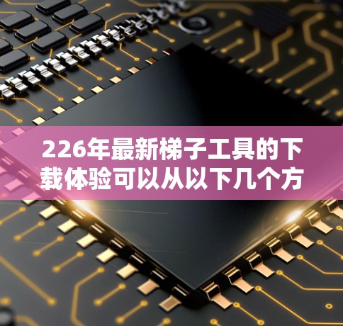 226年最新梯子工具的下载体验可以从以下几个方面进行分析