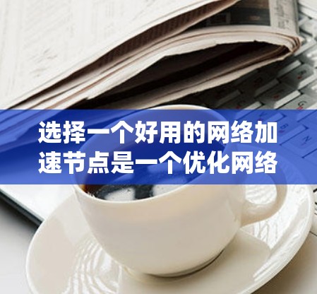 选择一个好用的网络加速节点是一个优化网络性能的关键步骤。以下是一个结构化的指南，帮助您系统地进行选择和测试