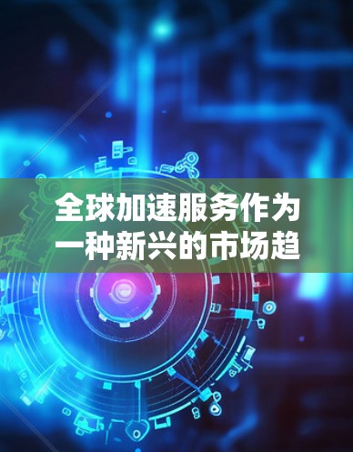 全球加速服务作为一种新兴的市场趋势，正在全球范围内迅速发展，成为推动经济发展和技术创新的重要力量。以下是对全球加速服务的综合分析