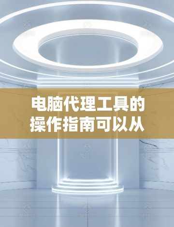 电脑代理工具的操作指南可以从以下几个步骤来逐步进行