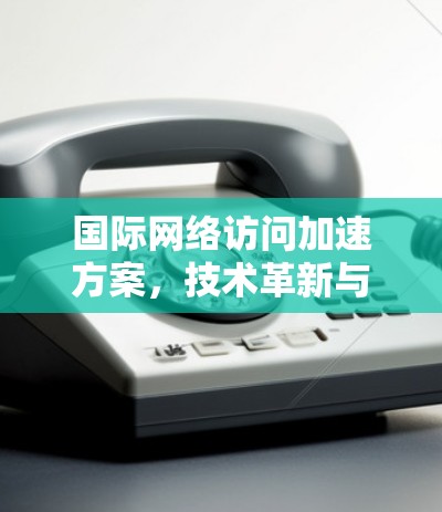 国际网络访问加速方案，技术革新与全球优化