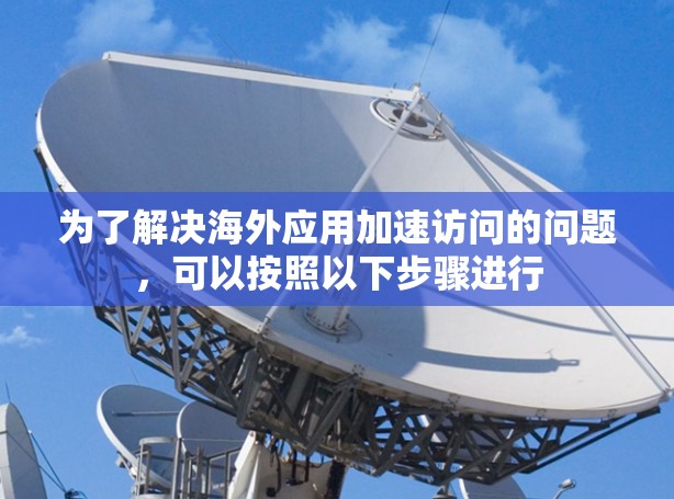 为了解决海外应用加速访问的问题，可以按照以下步骤进行