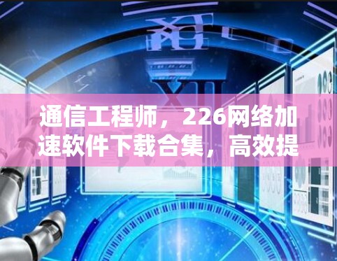 通信工程师，226网络加速软件下载合集，高效提升网络性能的解决方案