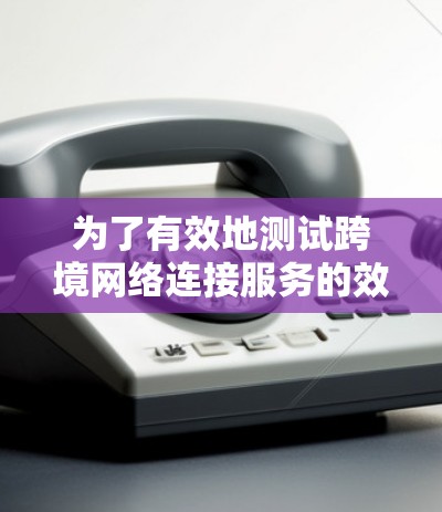 为了有效地测试跨境网络连接服务的效果,可以按照以下步骤进行 为了有效地测试跨境网络连接服务的效果,可以按照以下步骤进行