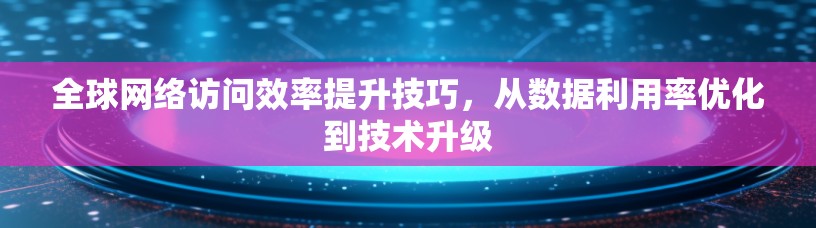 全球网络访问效率提升技巧，从数据利用率优化到技术升级