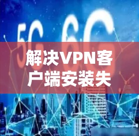 解决VPN客户端安装失败的问题，可以从以下几个步骤进行