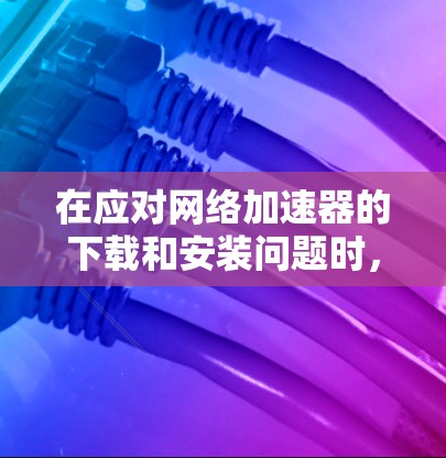 在应对网络加速器的下载和安装问题时，以下是一步步的指导
