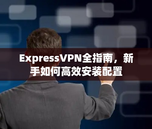 ExpressVPN全指南，新手如何高效安装配置