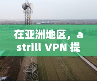 在亚洲地区，astrill VPN 提供了一系列的节点和服务，这些节点通常分布在中国南方的多个城市，如广州、深圳等地。以下是关于这些节点的测试和分析