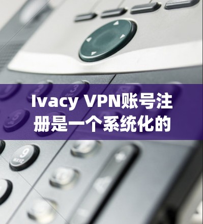 Ivacy VPN账号注册是一个系统化的流程，需要遵循以下步骤以确保安全和正确性。以下是一步步的指南，帮助您顺利注册Ivacy账号